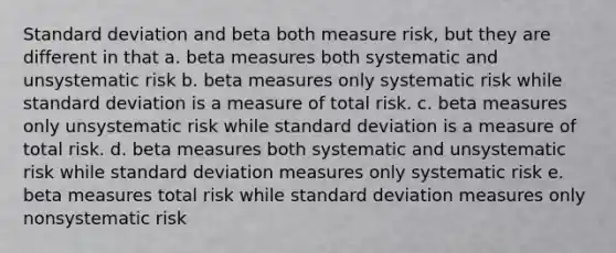 Standard deviation and beta both measure risk, but they are different in that a. beta measures both systematic and unsystematic risk b. beta measures only systematic risk while standard deviation is a measure of total risk. c. beta measures only unsystematic risk while standard deviation is a measure of total risk. d. beta measures both systematic and unsystematic risk while standard deviation measures only systematic risk e. beta measures total risk while standard deviation measures only nonsystematic risk