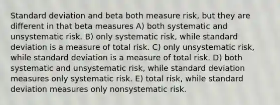 Standard deviation and beta both measure risk, but they are different in that beta measures A) both systematic and unsystematic risk. B) only systematic risk, while standard deviation is a measure of total risk. C) only unsystematic risk, while standard deviation is a measure of total risk. D) both systematic and unsystematic risk, while standard deviation measures only systematic risk. E) total risk, while standard deviation measures only nonsystematic risk.