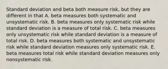 <a href='https://www.questionai.com/knowledge/kqGUr1Cldy-standard-deviation' class='anchor-knowledge'>standard deviation</a> and beta both measure risk, but they are different in that A. beta measures both systematic and unsystematic risk. B. beta measures only systematic risk while standard deviation is a measure of total risk. C. beta measures only unsystematic risk while standard deviation is a measure of total risk. D. beta measures both systematic and unsystematic risk while standard deviation measures only systematic risk. E. beta measures total risk while standard deviation measures only nonsystematic risk.