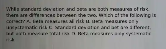 While standard deviation and beta are both measures of risk, there are differences between the two. Which of the following is correct? A. Beta measures all risk B. Beta measures only unsystematic risk C. Standard deviation and bet are different, but both measure total risk D. Beta measures only systematic risk