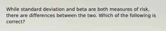 While <a href='https://www.questionai.com/knowledge/kqGUr1Cldy-standard-deviation' class='anchor-knowledge'>standard deviation</a> and beta are both measures of risk, there are differences between the two. Which of the following is correct?