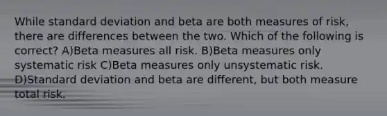 While standard deviation and beta are both measures of risk, there are differences between the two. Which of the following is correct? A)Beta measures all risk. B)Beta measures only systematic risk C)Beta measures only unsystematic risk. D)Standard deviation and beta are different, but both measure total risk.