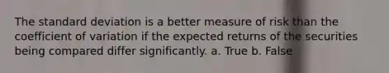 The standard deviation is a better measure of risk than the coefficient of variation if the expected returns of the securities being compared differ significantly. a. True b. False