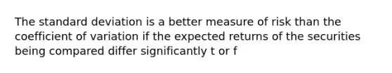 The standard deviation is a better measure of risk than the coefficient of variation if the expected returns of the securities being compared differ significantly t or f