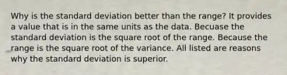 Why is the standard deviation better than the range? It provides a value that is in the same units as the data. Becuase the standard deviation is the square root of the range. Because the range is the square root of the variance. All listed are reasons why the standard deviation is superior.