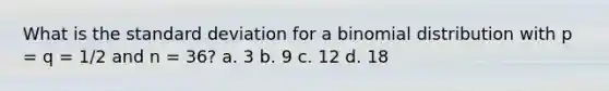 What is the standard deviation for a binomial distribution with p = q = 1/2 and n = 36? a. 3 b. 9 c. 12 d. 18