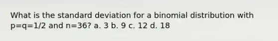 What is the standard deviation for a binomial distribution with p=q=1/2 and n=36? a. 3 b. 9 c. 12 d. 18