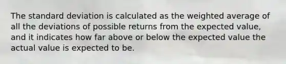 The standard deviation is calculated as the weighted average of all the deviations of possible returns from the expected value, and it indicates how far above or below the expected value the actual value is expected to be.