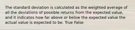 The <a href='https://www.questionai.com/knowledge/kqGUr1Cldy-standard-deviation' class='anchor-knowledge'>standard deviation</a> is calculated as the <a href='https://www.questionai.com/knowledge/koL1NUNNcJ-weighted-average' class='anchor-knowledge'>weighted average</a> of all the deviations of possible returns from the expected value, and it indicates how far above or below the expected value the actual value is expected to be. True False