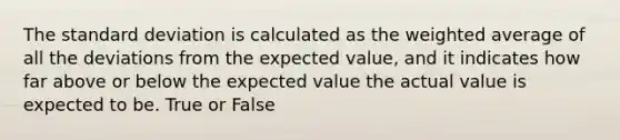 The standard deviation is calculated as the weighted average of all the deviations from the expected value, and it indicates how far above or below the expected value the actual value is expected to be. True or False