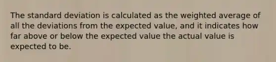 The standard deviation is calculated as the weighted average of all the deviations from the expected value, and it indicates how far above or below the expected value the actual value is expected to be.​