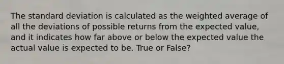 The <a href='https://www.questionai.com/knowledge/kqGUr1Cldy-standard-deviation' class='anchor-knowledge'>standard deviation</a> is calculated as the <a href='https://www.questionai.com/knowledge/koL1NUNNcJ-weighted-average' class='anchor-knowledge'>weighted average</a> of all the deviations of possible returns from the expected value, and it indicates how far above or below the expected value the actual value is expected to be. True or False?