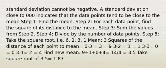 standard deviation cannot be negative. A standard deviation close to 000 indicates that the data points tend to be close to the mean Step 1: Find the mean. Step 2: For each data point, find the square of its distance to the mean. Step 3: Sum the values from Step 2. Step 4: Divide by the number of data points. Step 5: Take the square root. I.e. 6, 2, 3, 1 Mean: 3 Squares of the distance of each point to mean= 6-3 = 3 = 9 3-2 = 1 = 1 3-3= 0 = 0 3-1= 2 = 4 Find new mean: 9+1+0+4= 14/4 = 3.5 Take square root of 3.5= 1.87