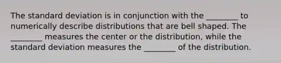 The standard deviation is in conjunction with the ________ to numerically describe distributions that are bell shaped. The ________ measures the center or the distribution, while the standard deviation measures the ________ of the distribution.