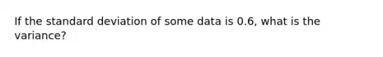 If the standard deviation of some data is 0.6, what is the variance?