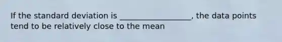 If the standard deviation is __________________, the data points tend to be relatively close to the mean