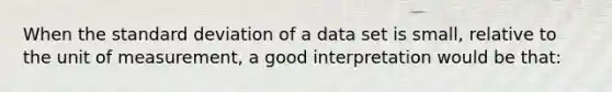 When the standard deviation of a data set is small, relative to the unit of measurement, a good interpretation would be that: