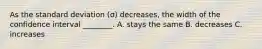 As the standard deviation (σ) decreases, the width of the confidence interval ________. A. stays the same B. decreases C. increases