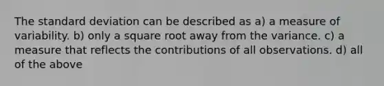 The <a href='https://www.questionai.com/knowledge/kqGUr1Cldy-standard-deviation' class='anchor-knowledge'>standard deviation</a> can be described as a) a measure of variability. b) only a square root away from the variance. c) a measure that reflects the contributions of all observations. d) all of the above