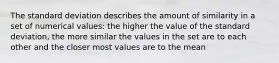 The standard deviation describes the amount of similarity in a set of numerical values: the higher the value of the standard deviation, the more similar the values in the set are to each other and the closer most values are to the mean