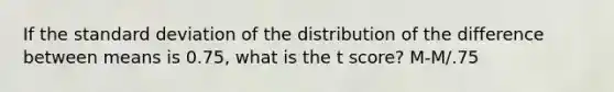 If the standard deviation of the distribution of the difference between means is 0.75, what is the t score? M-M/.75