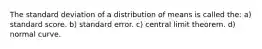 The standard deviation of a distribution of means is called the: a) standard score. b) standard error. c) central limit theorem. d) normal curve.