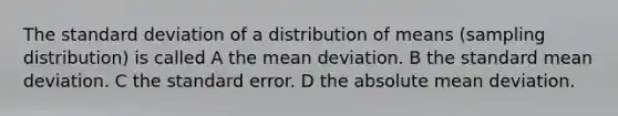 The standard deviation of a distribution of means (sampling distribution) is called A the mean deviation. B the standard mean deviation. C the standard error. D the absolute mean deviation.