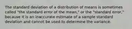 The standard deviation of a distribution of means is sometimes called "the standard error of the mean," or the "standard error," because it is an inaccurate estimate of a sample standard deviation and cannot be used to determine the variance.