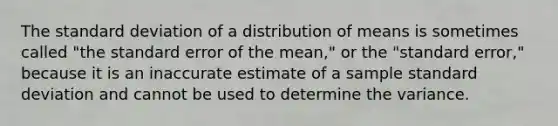 The <a href='https://www.questionai.com/knowledge/kqGUr1Cldy-standard-deviation' class='anchor-knowledge'>standard deviation</a> of a distribution of means is sometimes called "the standard error of the mean," or the "standard error," because it is an inaccurate estimate of a sample standard deviation and cannot be used to determine the variance.