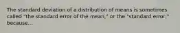 The standard deviation of a distribution of means is sometimes called "the standard error of the mean," or the "standard error," because...