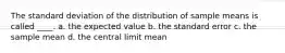 The standard deviation of the distribution of sample means is called ____. a. the expected value b. the standard error c. the sample mean d. the central limit mean