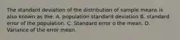 The standard deviation of the distribution of sample means is also known as the: A. population standard deviation B. standard error of the population. C. Standard error o the mean. D. Variance of the error mean.