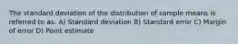 The standard deviation of the distribution of sample means is referred to as. A) Standard deviation B) Standard error C) Margin of error D) Point estimate