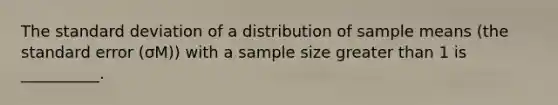 The standard deviation of a distribution of sample means (the standard error (σM)) with a sample size greater than 1 is __________.