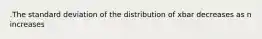 .The standard deviation of the distribution of xbar decreases as n increases