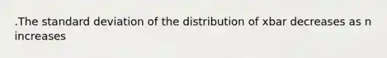 .The standard deviation of the distribution of xbar decreases as n increases