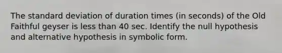 The standard deviation of duration times (in seconds) of the Old Faithful geyser is less than 40 sec. Identify the null hypothesis and alternative hypothesis in symbolic form.