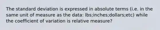 The standard deviation is expressed in absolute terms (i.e. in the same unit of measure as the data: lbs;inches;dollars;etc) while the coefficient of variation is relative measure?