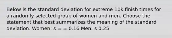 Below is the <a href='https://www.questionai.com/knowledge/kqGUr1Cldy-standard-deviation' class='anchor-knowledge'>standard deviation</a> for extreme 10k finish times for a randomly selected group of women and men. Choose the statement that best summarizes the meaning of the standard deviation. Women: s = = 0.16 Men: s 0.25