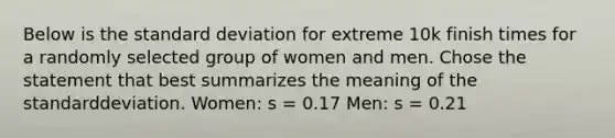 Below is the <a href='https://www.questionai.com/knowledge/kqGUr1Cldy-standard-deviation' class='anchor-knowledge'>standard deviation</a> for extreme 10k finish times for a randomly selected group of women and men. Chose the statement that best summarizes the meaning of the standarddeviation. Women: s = 0.17 Men: s = 0.21