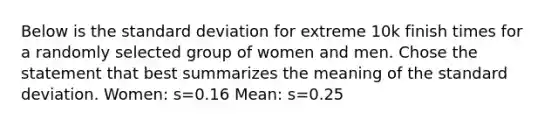 Below is the <a href='https://www.questionai.com/knowledge/kqGUr1Cldy-standard-deviation' class='anchor-knowledge'>standard deviation</a> for extreme 10k finish times for a randomly selected group of women and men. Chose the statement that best summarizes the meaning of the standard deviation. Women: s=0.16 Mean: s=0.25