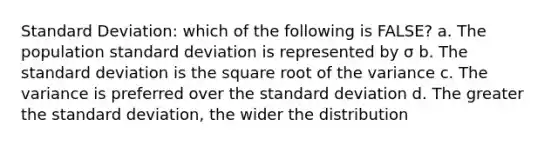 Standard Deviation: which of the following is FALSE? a. The population standard deviation is represented by σ b. The standard deviation is the square root of the variance c. The variance is preferred over the standard deviation d. The greater the standard deviation, the wider the distribution