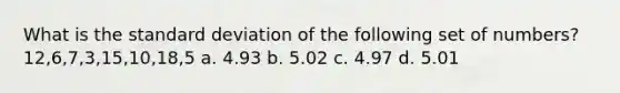 What is the standard deviation of the following set of numbers?12,6,7,3,15,10,18,5 a. 4.93 b. 5.02 c. 4.97 d. 5.01