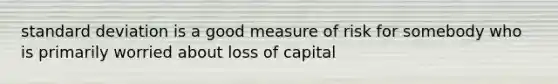 standard deviation is a good measure of risk for somebody who is primarily worried about loss of capital