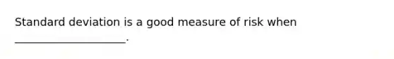 Standard deviation is a good measure of risk when ____________________.