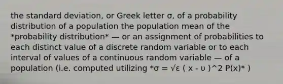 the <a href='https://www.questionai.com/knowledge/kqGUr1Cldy-standard-deviation' class='anchor-knowledge'>standard deviation</a>, or Greek letter σ, of a probability distribution of a population the population mean of the *probability distribution* — or an assignment of probabilities to each distinct value of a discrete random variable or to each interval of values of a continuous random variable — of a population (i.e. computed utilizing *σ = √ε ( x - υ )^2 P(x)* )