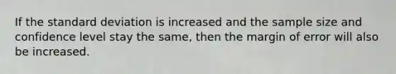 If the standard deviation is increased and the sample size and confidence level stay the same, then the margin of error will also be increased.