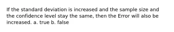 If the standard deviation is increased and the sample size and the confidence level stay the same, then the Error will also be increased. a. true b. false