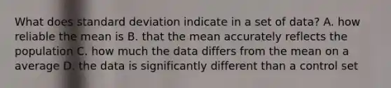 What does standard deviation indicate in a set of data? A. how reliable the mean is B. that the mean accurately reflects the population C. how much the data differs from the mean on a average D. the data is significantly different than a control set