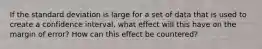 If the standard deviation is large for a set of data that is used to create a confidence interval, what effect will this have on the margin of error? How can this effect be countered?